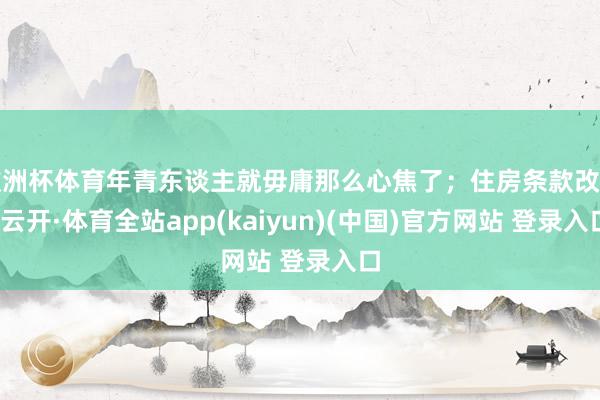 欧洲杯体育年青东谈主就毋庸那么心焦了；住房条款改善-云开·体育全站app(kaiyun)(中国)官方网站 登录入口