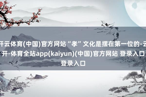 开云体育(中国)官方网站“孝”文化是摆在第一位的-云开·体育全站app(kaiyun)(中国)官方网站 登录入口