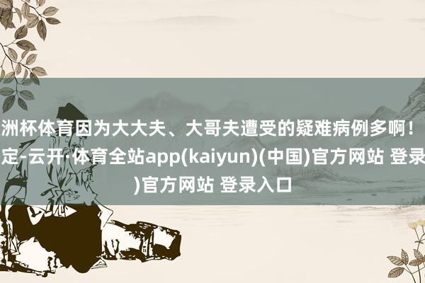欧洲杯体育因为大大夫、大哥夫遭受的疑难病例多啊！这是规定-云开·体育全站app(kaiyun)(中国)官方网站 登录入口