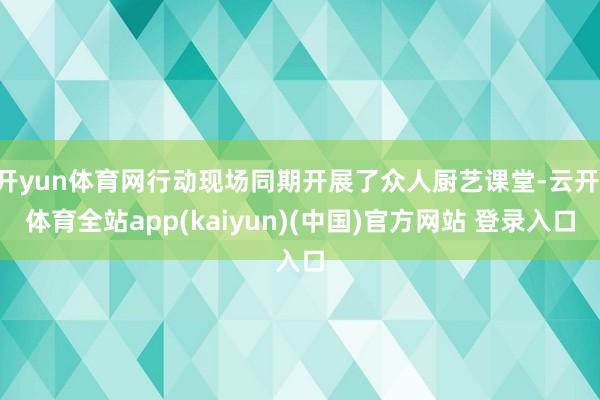 开yun体育网行动现场同期开展了众人厨艺课堂-云开·体育全站app(kaiyun)(中国)官方网站 登录入口