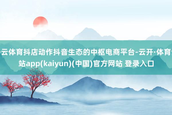 开云体育抖店动作抖音生态的中枢电商平台-云开·体育全站app(kaiyun)(中国)官方网站 登录入口