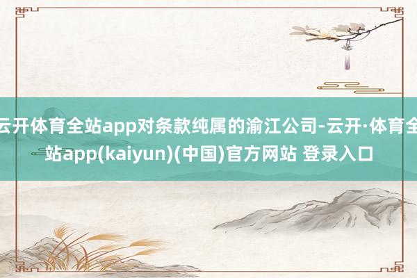 云开体育全站app对条款纯属的渝江公司-云开·体育全站app(kaiyun)(中国)官方网站 登录入口