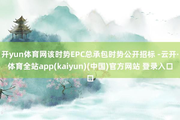 开yun体育网该时势EPC总承包时势公开招标 -云开·体育全站app(kaiyun)(中国)官方网站 登录入口