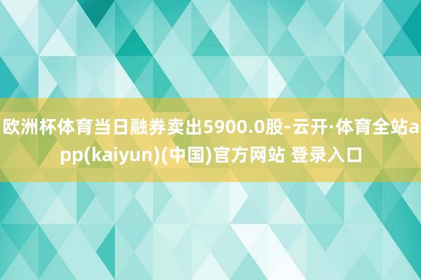 欧洲杯体育当日融券卖出5900.0股-云开·体育全站app(kaiyun)(中国)官方网站 登录入口