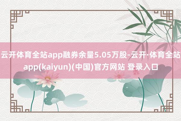 云开体育全站app融券余量5.05万股-云开·体育全站app(kaiyun)(中国)官方网站 登录入口