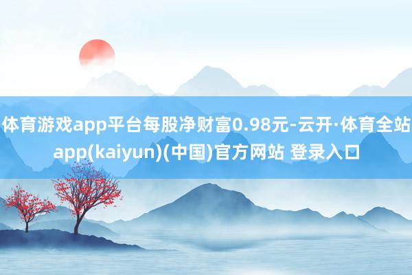 体育游戏app平台每股净财富0.98元-云开·体育全站app(kaiyun)(中国)官方网站 登录入口