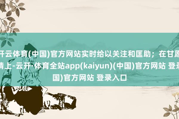 开云体育(中国)官方网站实时给以关注和匡助；在甘愿的事情上-云开·体育全站app(kaiyun)(中国)官方网站 登录入口