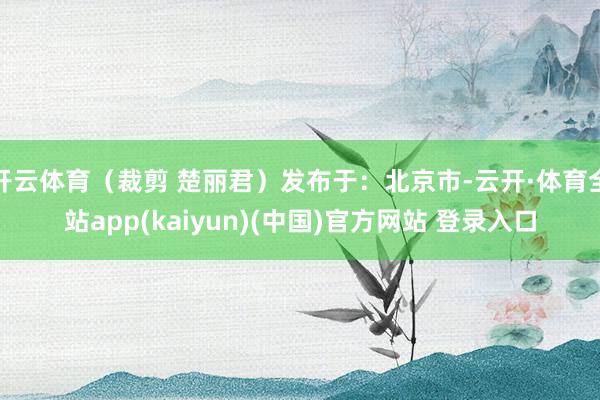 开云体育（裁剪 楚丽君）发布于：北京市-云开·体育全站app(kaiyun)(中国)官方网站 登录入口