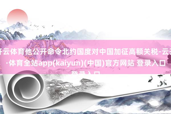 开云体育他公开命令北约国度对中国加征高额关税-云开·体育全站app(kaiyun)(中国)官方网站 登录入口
