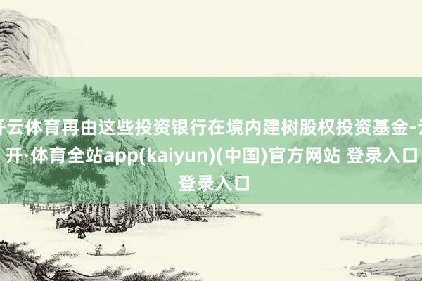 开云体育再由这些投资银行在境内建树股权投资基金-云开·体育全站app(kaiyun)(中国)官方网站 登录入口