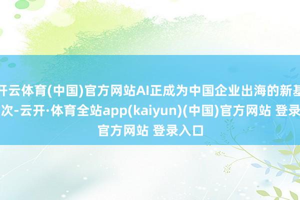 开云体育(中国)官方网站AI正成为中国企业出海的新基础顺次-云开·体育全站app(kaiyun)(中国)官方网站 登录入口