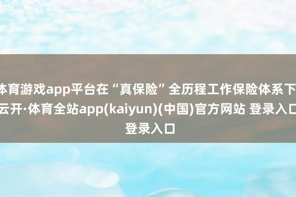 体育游戏app平台在“真保险”全历程工作保险体系下-云开·体育全站app(kaiyun)(中国)官方网站 登录入口