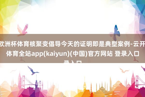 欧洲杯体育核聚变倡导今天的证明即是典型案例-云开·体育全站app(kaiyun)(中国)官方网站 登录入口
