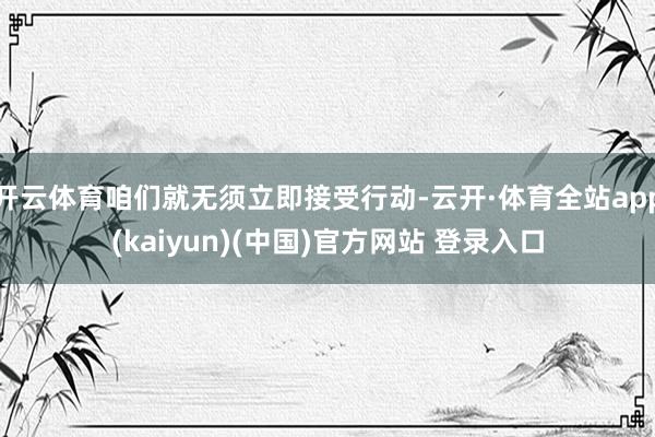 开云体育咱们就无须立即接受行动-云开·体育全站app(kaiyun)(中国)官方网站 登录入口