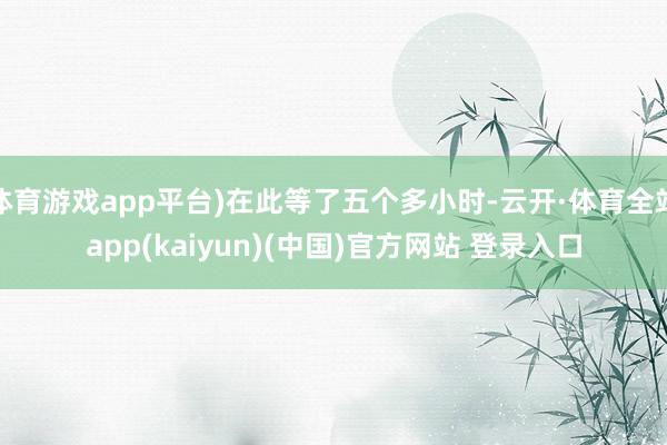 体育游戏app平台)在此等了五个多小时-云开·体育全站app(kaiyun)(中国)官方网站 登录入口