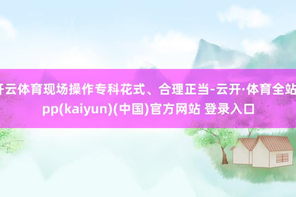开云体育现场操作专科花式、合理正当-云开·体育全站app(kaiyun)(中国)官方网站 登录入口